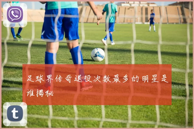 足球界传奇退役次数最多的明星是谁揭秘