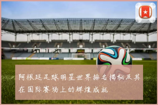 阿根廷足球明星世界排名揭秘及其在国际赛场上的辉煌成就