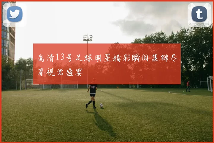 高清13号足球明星精彩瞬间集锦尽享视觉盛宴