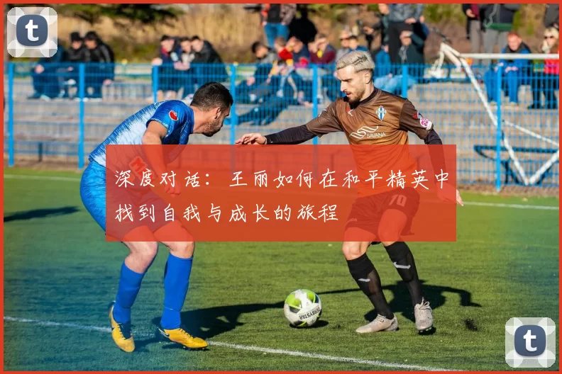 深度对话：王丽如何在和平精英中找到自我与成长的旅程