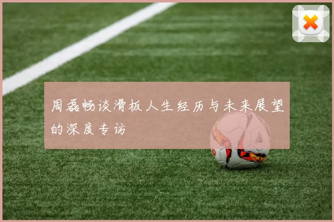周磊畅谈滑板人生经历与未来展望的深度专访