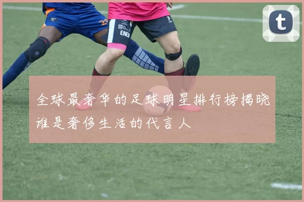 全球最奢华的足球明星排行榜揭晓谁是奢侈生活的代言人