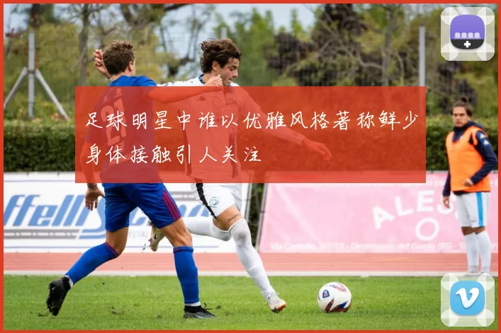 足球明星中谁以优雅风格著称鲜少身体接触引人关注