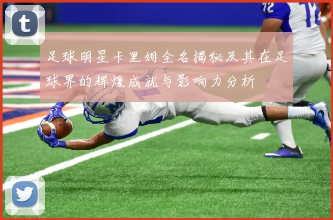 足球明星卡里姆全名揭秘及其在足球界的辉煌成就与影响力分析