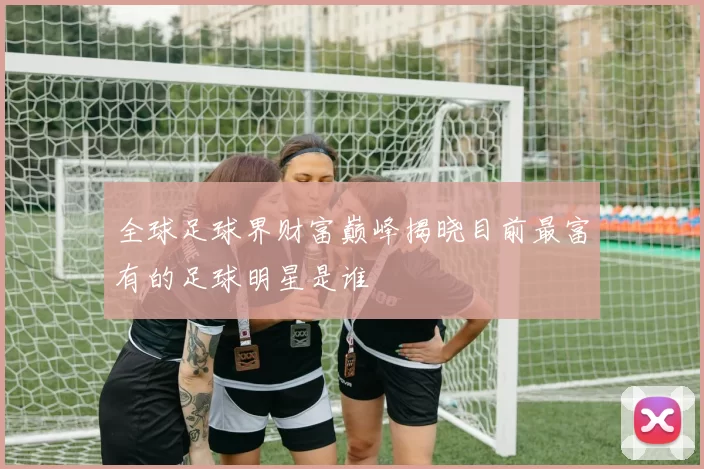 全球足球界财富巅峰揭晓目前最富有的足球明星是谁