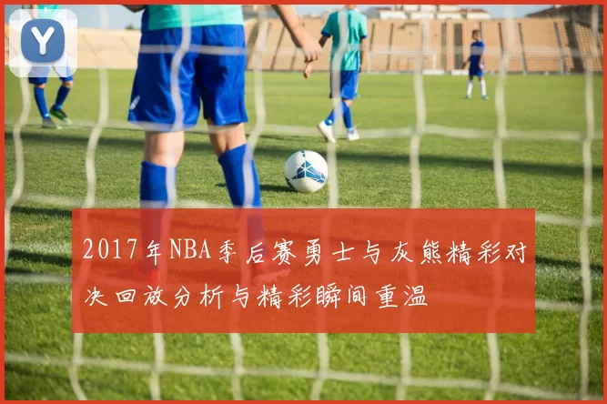 2017年NBA季后赛勇士与灰熊精彩对决回放分析与精彩瞬间重温