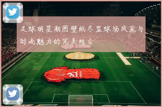 足球明星潮图壁纸尽显球场风采与时尚魅力的完美结合
