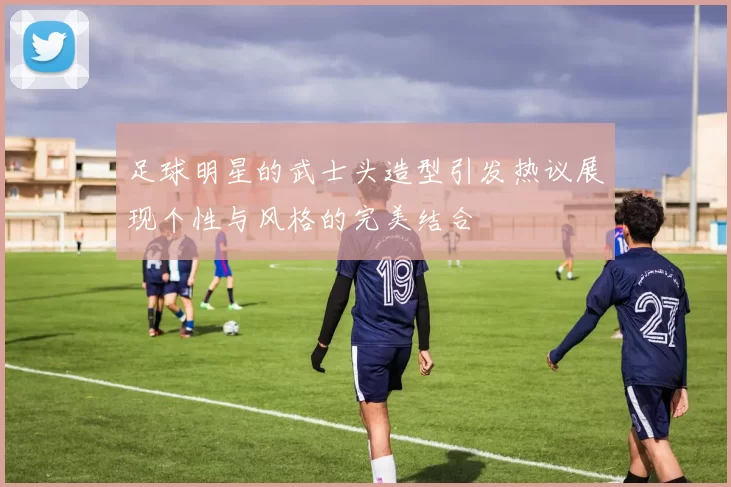 足球明星的武士头造型引发热议展现个性与风格的完美结合