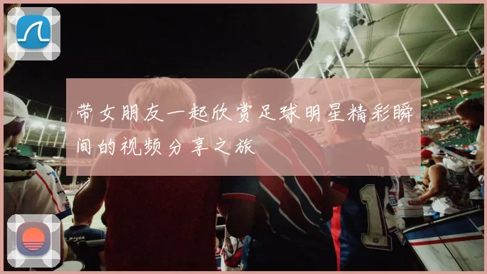 带女朋友一起欣赏足球明星精彩瞬间的视频分享之旅