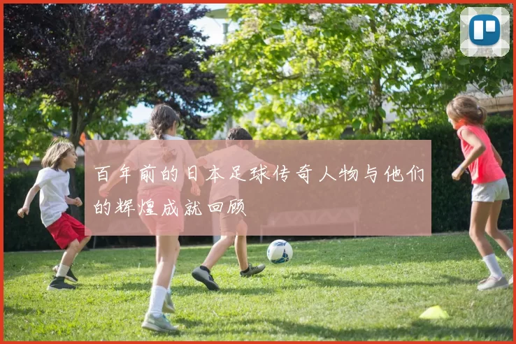 百年前的日本足球传奇人物与他们的辉煌成就回顾