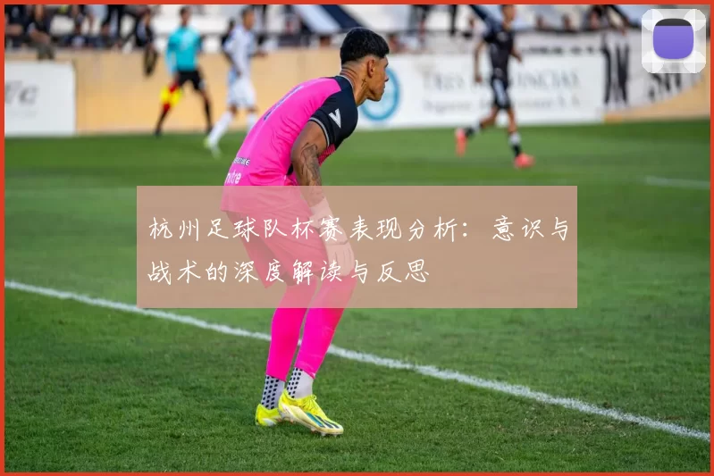 杭州足球队杯赛表现分析：意识与战术的深度解读与反思