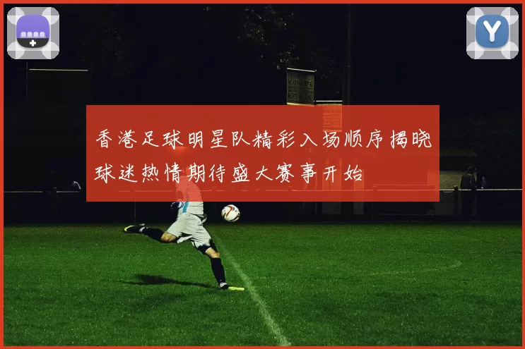 香港足球明星队精彩入场顺序揭晓球迷热情期待盛大赛事开始