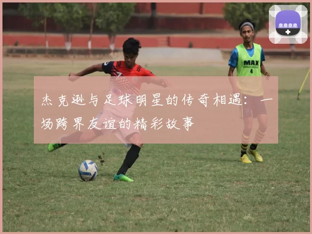 杰克逊与足球明星的传奇相遇：一场跨界友谊的精彩故事