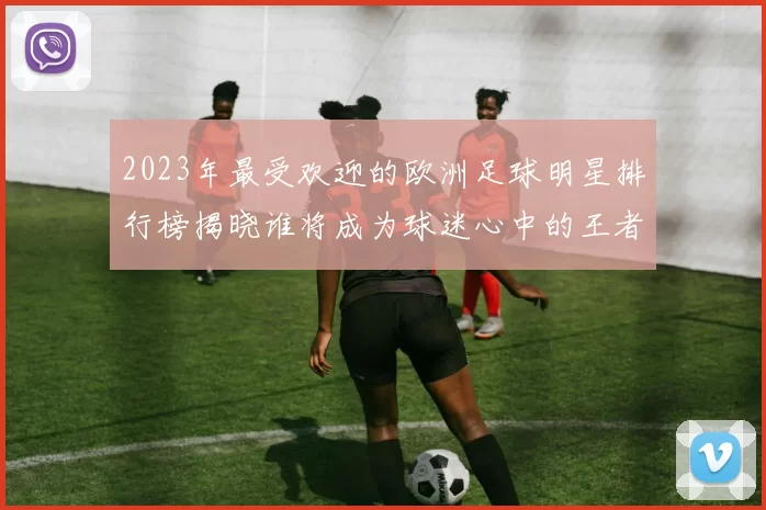 2023年最受欢迎的欧洲足球明星排行榜揭晓谁将成为球迷心中的王者