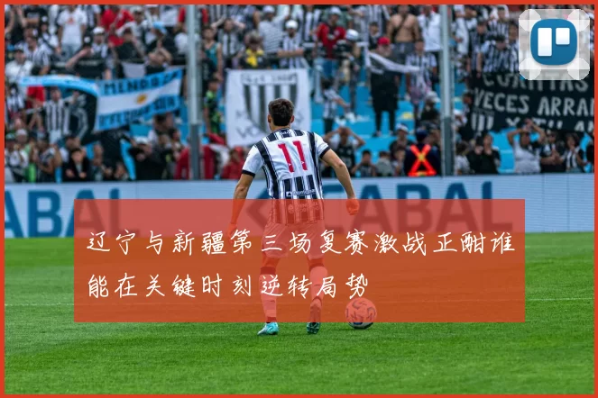 辽宁与新疆第三场复赛激战正酣谁能在关键时刻逆转局势