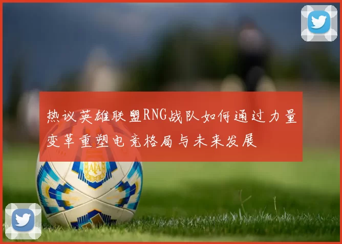 热议英雄联盟RNG战队如何通过力量变革重塑电竞格局与未来发展