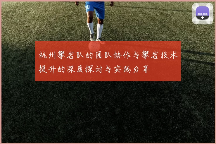 杭州攀岩队的团队协作与攀岩技术提升的深度探讨与实践分享