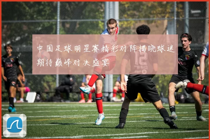 中国足球明星赛精彩对阵揭晓球迷期待巅峰对决盛宴